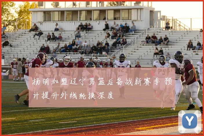 杨明加盟辽宁男篮后备战新赛季 预计提升外线轮换深度