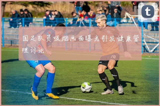 国足队员吸烟画面曝光引发健康管理讨论