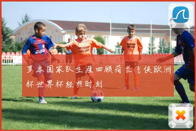 罗本国家队生涯回顾荷兰飞侠欧洲杯世界杯经典时刻