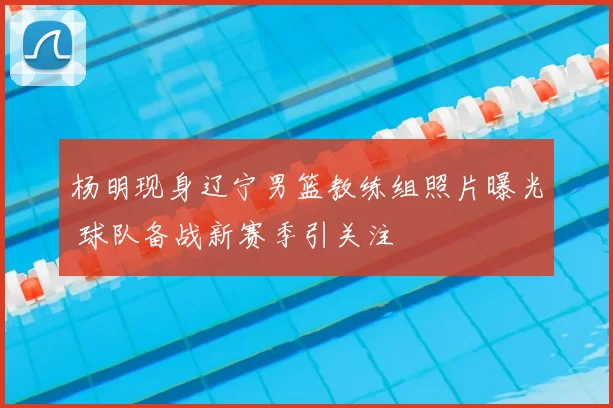 杨明现身辽宁男篮教练组照片曝光 球队备战新赛季引关注