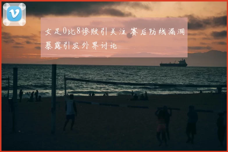 女足0比8惨败引关注 赛后防线漏洞暴露引发外界讨论