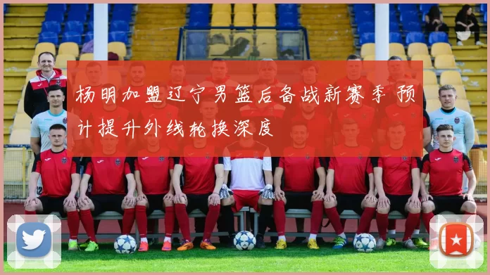 杨明加盟辽宁男篮后备战新赛季 预计提升外线轮换深度