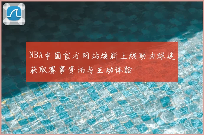 NBA中国官方网站焕新上线助力球迷获取赛事资讯与互动体验