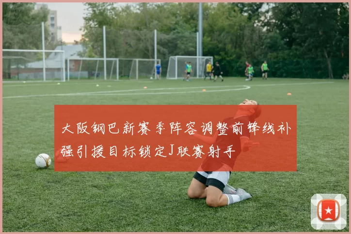 大阪钢巴新赛季阵容调整前锋线补强引援目标锁定J联赛射手