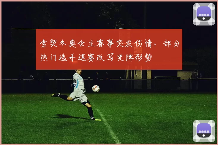 索契冬奥会主赛事突发伤情，部分热门选手退赛改写奖牌形势