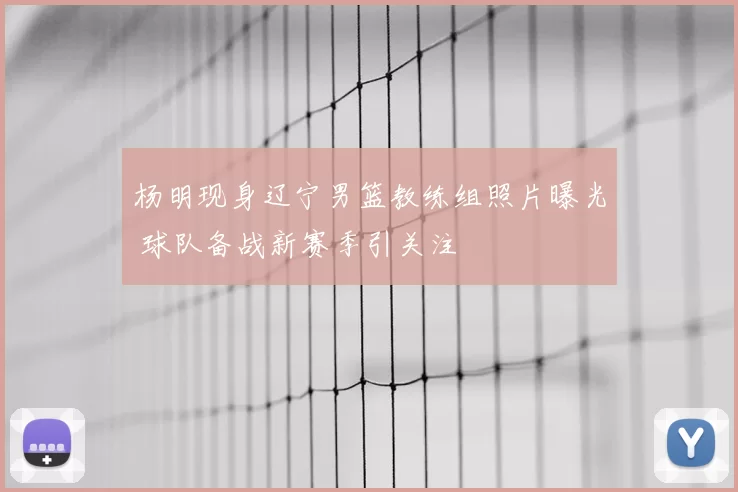 杨明现身辽宁男篮教练组照片曝光 球队备战新赛季引关注