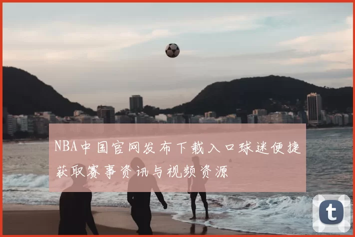 NBA中国官网发布下载入口球迷便捷获取赛事资讯与视频资源