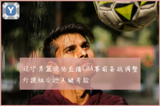 辽宁男篮现场直播CBA赛前备战调整外援组合迎关键考验