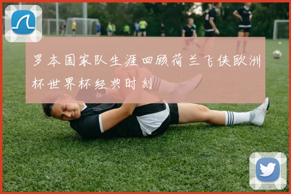 罗本国家队生涯回顾荷兰飞侠欧洲杯世界杯经典时刻