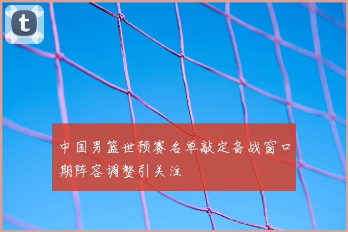 中国男篮世预赛名单敲定备战窗口期阵容调整引关注