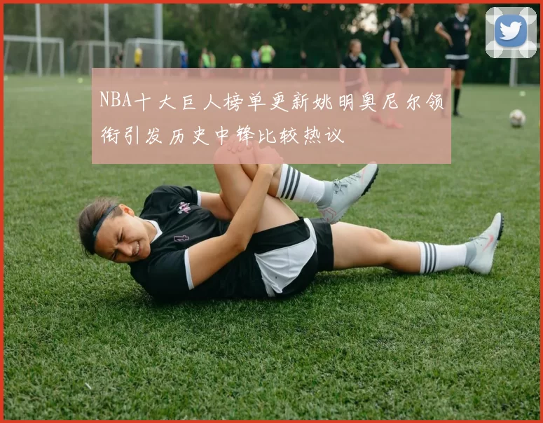 NBA十大巨人榜单更新姚明奥尼尔领衔引发历史中锋比较热议