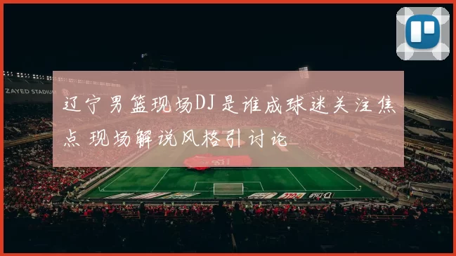 辽宁男篮现场DJ是谁成球迷关注焦点 现场解说风格引讨论