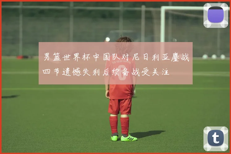 男篮世界杯中国队对尼日利亚鏖战四节遗憾失利后续备战受关注