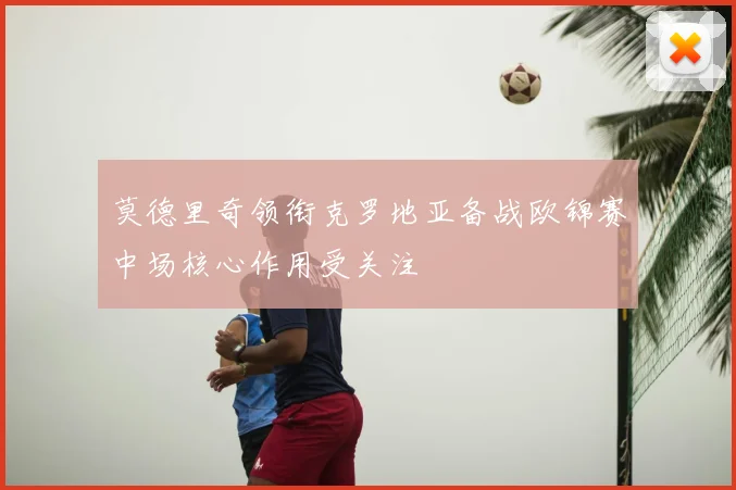 莫德里奇领衔克罗地亚备战欧锦赛中场核心作用受关注