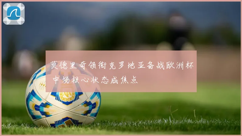 莫德里奇领衔克罗地亚备战欧洲杯 中场核心状态成焦点