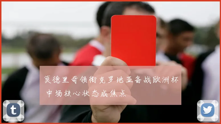莫德里奇领衔克罗地亚备战欧洲杯 中场核心状态成焦点