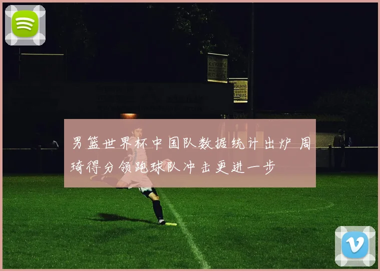 男篮世界杯中国队数据统计出炉 周琦得分领跑球队冲击更进一步