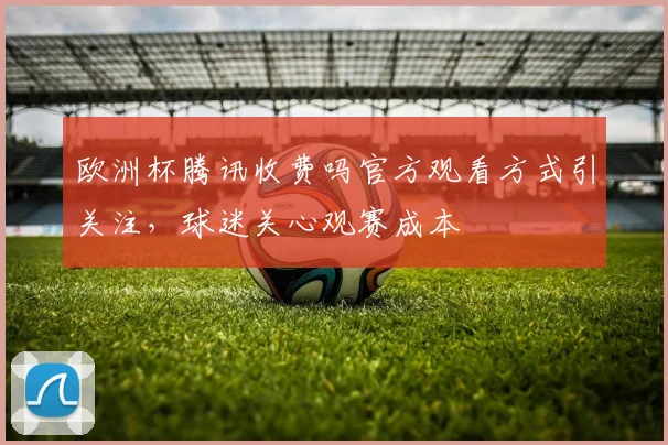欧洲杯腾讯收费吗官方观看方式引关注,球迷关心观赛成本