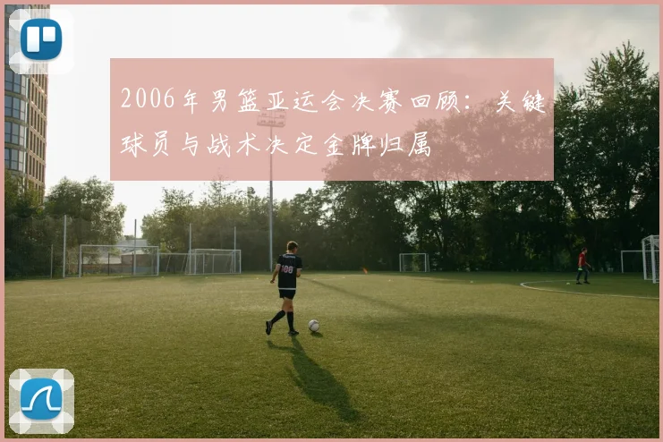 2006年男篮亚运会决赛回顾：关键球员与战术决定金牌归属