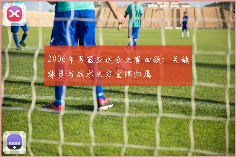 2006年男篮亚运会决赛回顾：关键球员与战术决定金牌归属