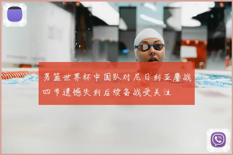 男篮世界杯中国队对尼日利亚鏖战四节遗憾失利后续备战受关注