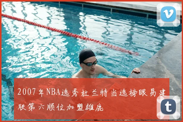 2007年NBA选秀杜兰特当选榜眼易建联第六顺位加盟雄鹿