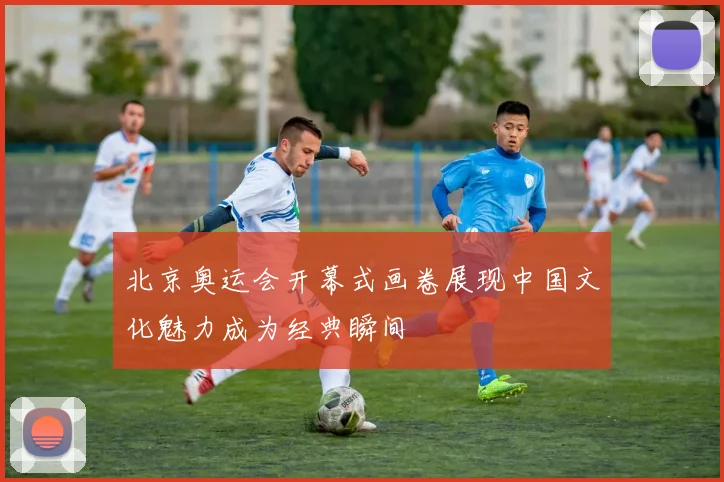 北京奥运会开幕式画卷展现中国文化魅力成为经典瞬间